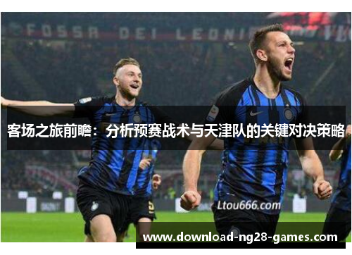客场之旅前瞻：分析预赛战术与天津队的关键对决策略