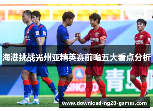 海港挑战光州亚精英赛前瞻五大看点分析