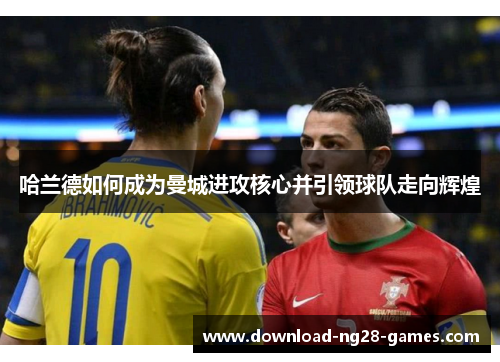 哈兰德如何成为曼城进攻核心并引领球队走向辉煌