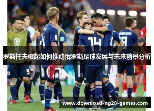 罗斯托夫崛起如何推动俄罗斯足球发展与未来前景分析