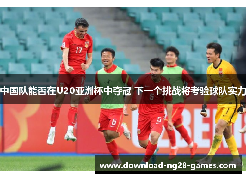 中国队能否在U20亚洲杯中夺冠 下一个挑战将考验球队实力