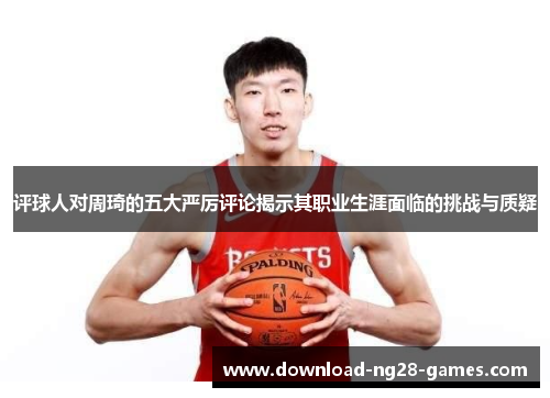 评球人对周琦的五大严厉评论揭示其职业生涯面临的挑战与质疑