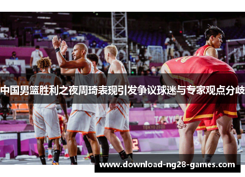 中国男篮胜利之夜周琦表现引发争议球迷与专家观点分歧