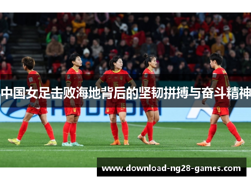 中国女足击败海地背后的坚韧拼搏与奋斗精神