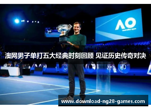 澳网男子单打五大经典时刻回顾 见证历史传奇对决