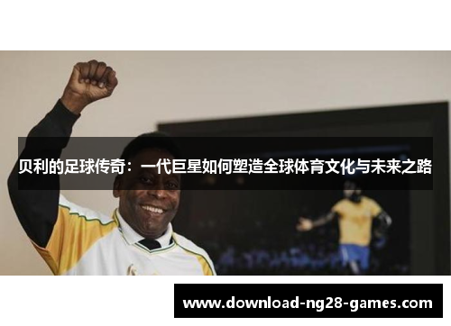 贝利的足球传奇：一代巨星如何塑造全球体育文化与未来之路