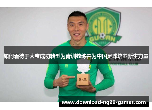 如何看待于大宝成功转型为青训教练并为中国足球培养新生力量