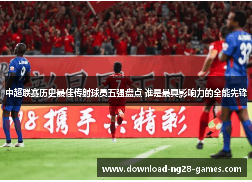 中超联赛历史最佳传射球员五强盘点 谁是最具影响力的全能先锋