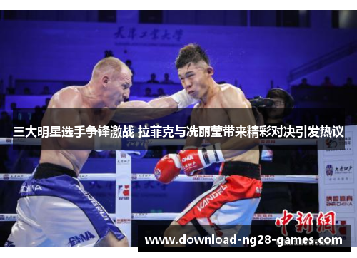 三大明星选手争锋激战 拉菲克与冼丽莹带来精彩对决引发热议