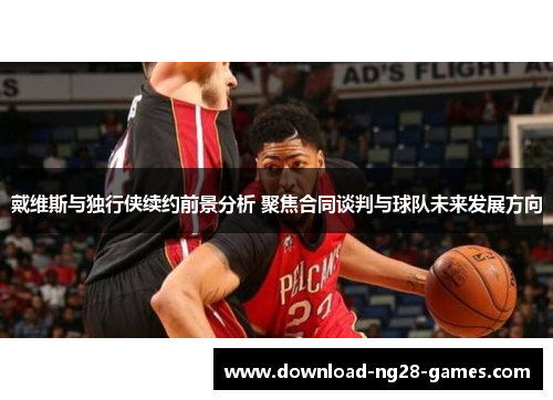 戴维斯与独行侠续约前景分析 聚焦合同谈判与球队未来发展方向