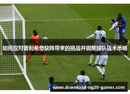 如何应对普利希奇缺阵带来的挑战并调整球队战术策略