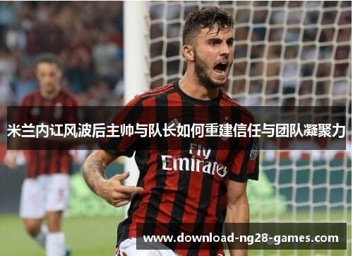 米兰内讧风波后主帅与队长如何重建信任与团队凝聚力 米兰内讧风波后主帅与队长如何重建信任与团队凝聚力