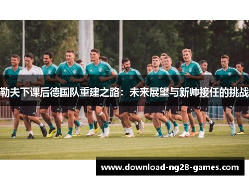勒夫下课后德国队重建之路：未来展望与新帅接任的挑战