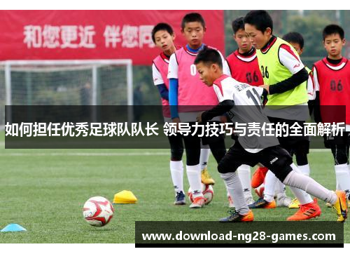 如何担任优秀足球队队长 领导力技巧与责任的全面解析 如何担任优秀足球队队长 领导力技巧与责任的全面解析