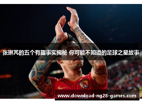 张琳芃的五个有趣事实揭秘 你可能不知道的足球之星故事 张琳芃的五个有趣事实揭秘 你可能不知道的足球之星故事