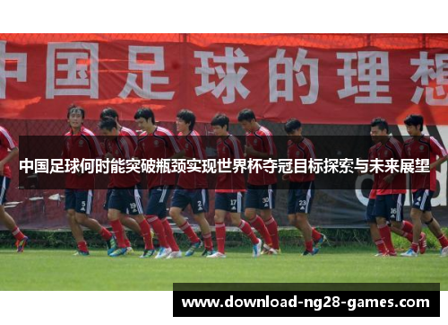 中国足球何时能突破瓶颈实现世界杯夺冠目标探索与未来展望 中国足球何时能突破瓶颈实现世界杯夺冠目标探索与未来展望