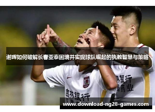 谢晖如何破解长春亚泰困境并实现球队崛起的执教智慧与策略 谢晖如何破解长春亚泰困境并实现球队崛起的执教智慧与策略