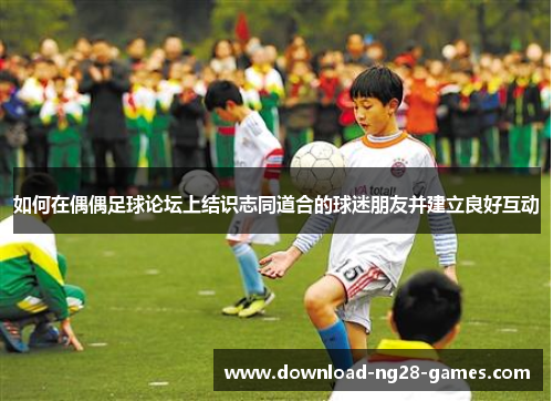 如何在偶偶足球论坛上结识志同道合的球迷朋友并建立良好互动