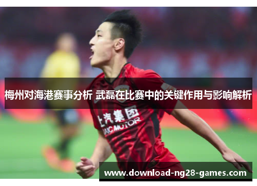 梅州对海港赛事分析 武磊在比赛中的关键作用与影响解析 梅州对海港赛事分析 武磊在比赛中的关键作用与影响解析