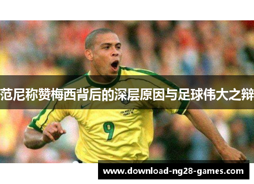 范尼称赞梅西背后的深层原因与足球伟大之辩