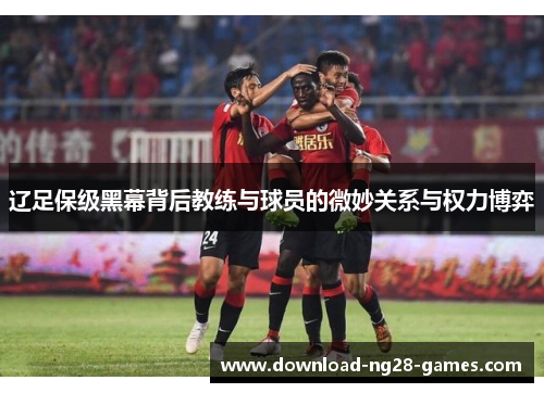 辽足保级黑幕背后教练与球员的微妙关系与权力博弈 辽足保级黑幕背后教练与球员的微妙关系与权力博弈