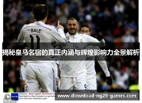 揭秘皇马名宿的真正内涵与辉煌影响力全景解析 揭秘皇马名宿的真正内涵与辉煌影响力全景解析