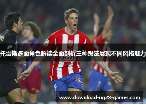 托雷斯多面角色解读全面剖析三种踢法展现不同风格魅力