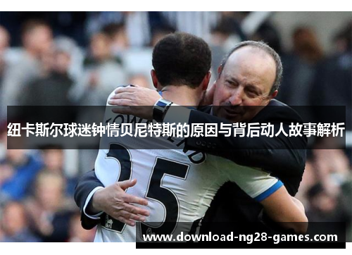 纽卡斯尔球迷钟情贝尼特斯的原因与背后动人故事解析 纽卡斯尔球迷钟情贝尼特斯的原因与背后动人故事解析