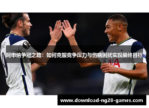 阿申纳争冠之路:如何克服竞争压力与伤病困扰实现最终目标 阿申纳争冠之路:如何克服竞争压力与伤病困扰实现最终目标
