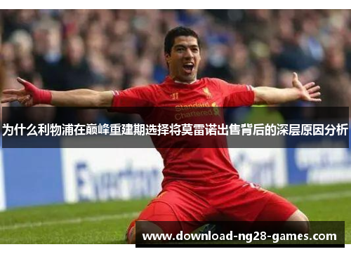 为什么利物浦在巅峰重建期选择将莫雷诺出售背后的深层原因分析 为什么利物浦在巅峰重建期选择将莫雷诺出售背后的深层原因分析