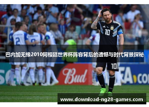 巴内加无缘2010阿根廷世界杯阵容背后的遗憾与时代背景探秘 巴内加无缘2010阿根廷世界杯阵容背后的遗憾与时代背景探秘