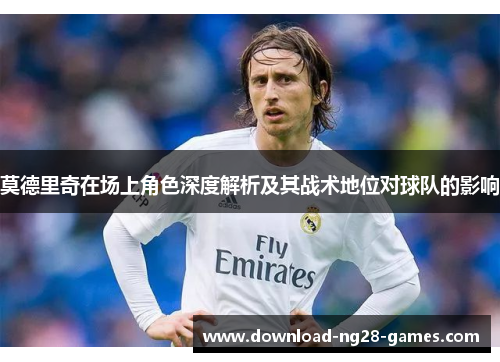 莫德里奇在场上角色深度解析及其战术地位对球队的影响 莫德里奇在场上角色深度解析及其战术地位对球队的影响