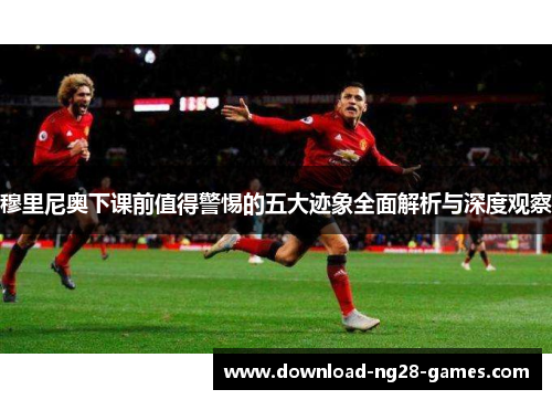 穆里尼奥下课前值得警惕的五大迹象全面解析与深度观察 穆里尼奥下课前值得警惕的五大迹象全面解析与深度观察