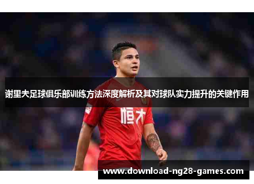 谢里夫足球俱乐部训练方法深度解析及其对球队实力提升的关键作用 谢里夫足球俱乐部训练方法深度解析及其对球队实力提升的关键作用