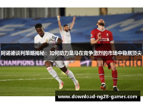 阿诺德谈判策略揭秘:如何助力皇马在竞争激烈的市场中稳居顶尖 阿诺德谈判策略揭秘:如何助力皇马在竞争激烈的市场中稳居顶尖
