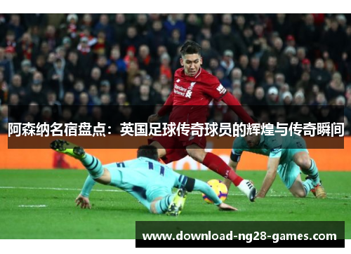 阿森纳名宿盘点:英国足球传奇球员的辉煌与传奇瞬间 阿森纳名宿盘点:英国足球传奇球员的辉煌与传奇瞬间