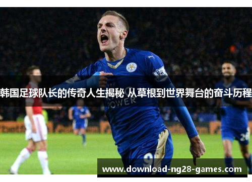 韩国足球队长的传奇人生揭秘 从草根到世界舞台的奋斗历程 韩国足球队长的传奇人生揭秘 从草根到世界舞台的奋斗历程