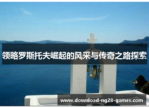 领略罗斯托夫崛起的风采与传奇之路探索 领略罗斯托夫崛起的风采与传奇之路探索