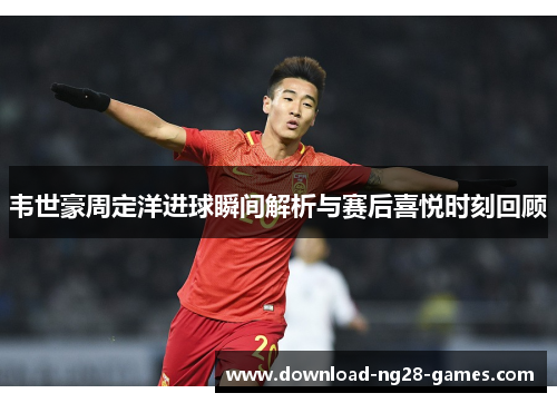 韦世豪周定洋进球瞬间解析与赛后喜悦时刻回顾