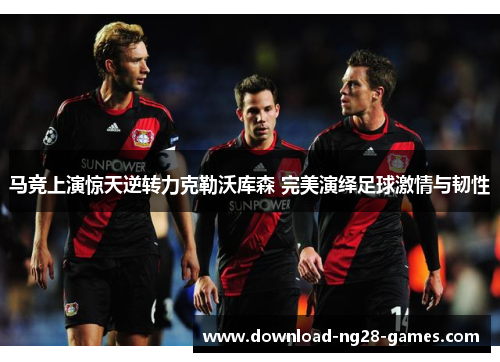 马竞上演惊天逆转力克勒沃库森 完美演绎足球激情与韧性 马竞上演惊天逆转力克勒沃库森 完美演绎足球激情与韧性