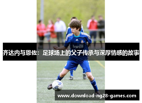 齐达内与恩佐:足球场上的父子传承与深厚情感的故事 齐达内与恩佐:足球场上的父子传承与深厚情感的故事