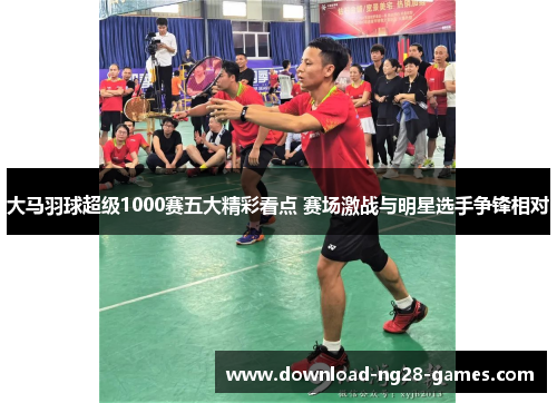 大马羽球超级1000赛五大精彩看点 赛场激战与明星选手争锋相对 大马羽球超级1000赛五大精彩看点 赛场激战与明星选手争锋相对