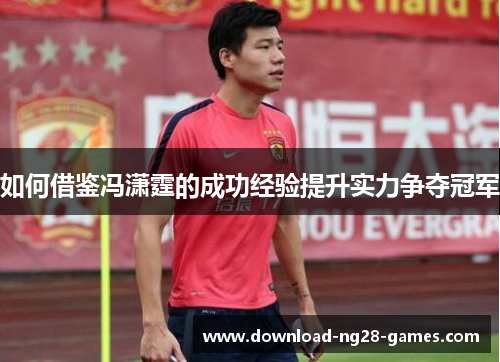 如何借鉴冯潇霆的成功经验提升实力争夺冠军 如何借鉴冯潇霆的成功经验提升实力争夺冠军