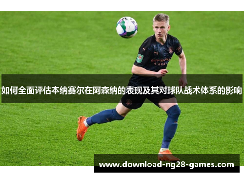 如何全面评估本纳赛尔在阿森纳的表现及其对球队战术体系的影响 如何全面评估本纳赛尔在阿森纳的表现及其对球队战术体系的影响