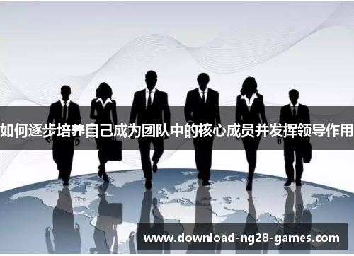 如何逐步培养自己成为团队中的核心成员并发挥领导作用 如何逐步培养自己成为团队中的核心成员并发挥领导作用