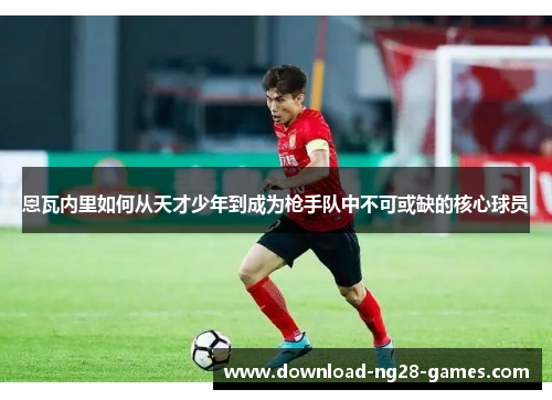 恩瓦内里如何从天才少年到成为枪手队中不可或缺的核心球员