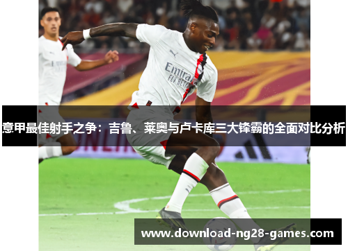意甲最佳射手之争：吉鲁、莱奥与卢卡库三大锋霸的全面对比分析