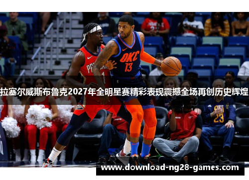 拉塞尔威斯布鲁克2027年全明星赛精彩表现震撼全场再创历史辉煌 拉塞尔威斯布鲁克2027年全明星赛精彩表现震撼全场再创历史辉煌