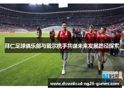 拜仁足球俱乐部与戴尔携手共谋未来发展路径探索 拜仁足球俱乐部与戴尔携手共谋未来发展路径探索
