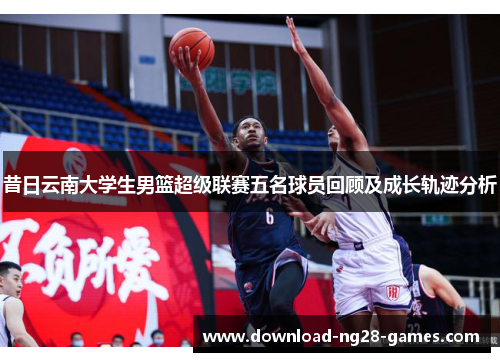 昔日云南大学生男篮超级联赛五名球员回顾及成长轨迹分析 昔日云南大学生男篮超级联赛五名球员回顾及成长轨迹分析